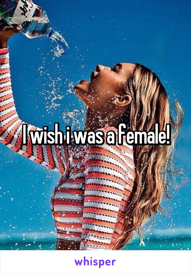 I wish i was a female!