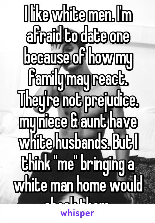 I like white men. I'm afraid to date one because of how my family may react. They're not prejudice. my niece & aunt have white husbands. But I think "me" bringing a white man home would shock them.