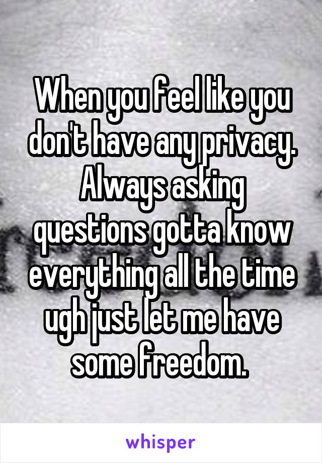 When you feel like you don't have any privacy. Always asking questions gotta know everything all the time ugh just let me have some freedom. 