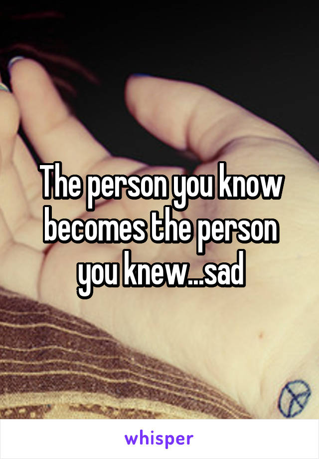 The person you know becomes the person you knew...sad