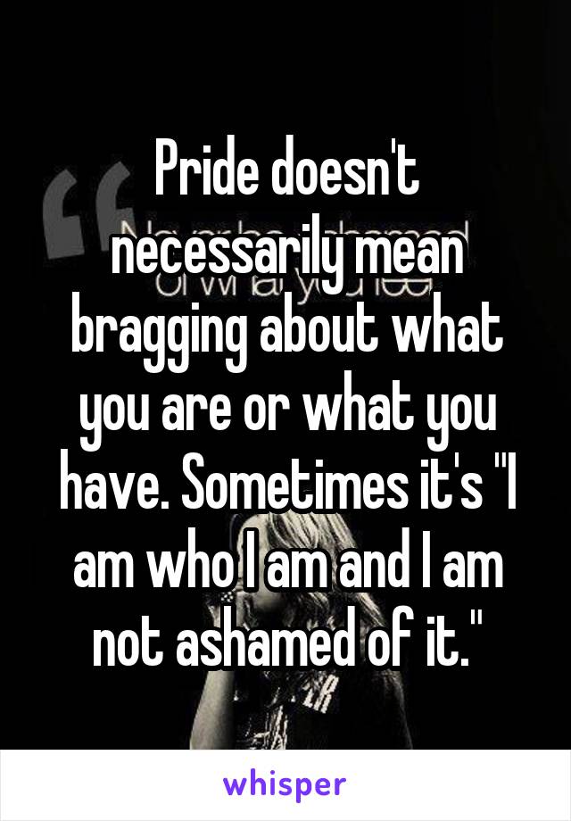 Pride doesn't necessarily mean bragging about what you are or what you have. Sometimes it's "I am who I am and I am not ashamed of it."