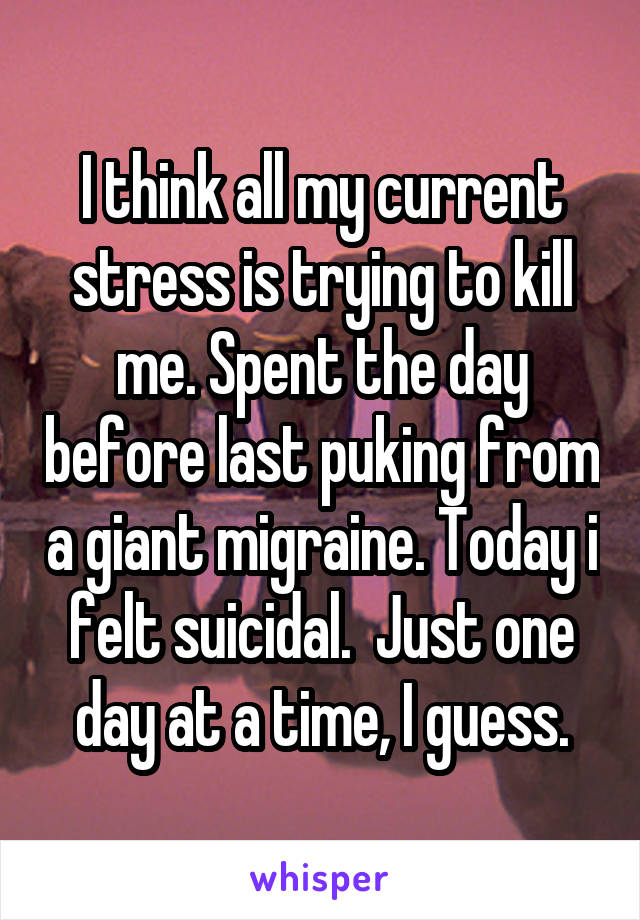 I think all my current stress is trying to kill me. Spent the day before last puking from a giant migraine. Today i felt suicidal.  Just one day at a time, I guess.