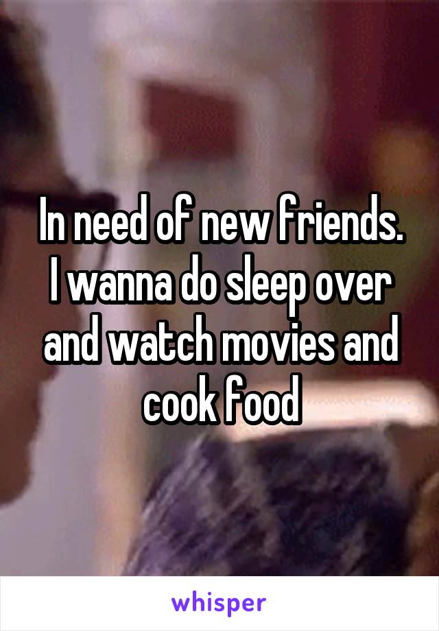 In need of new friends.
I wanna do sleep over and watch movies and cook food