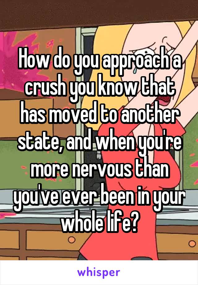 How do you approach a crush you know that has moved to another state, and when you're more nervous than you've ever been in your whole life?