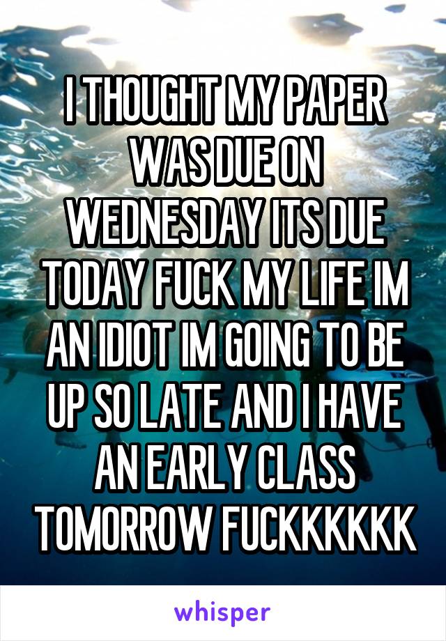 I THOUGHT MY PAPER WAS DUE ON WEDNESDAY ITS DUE TODAY FUCK MY LIFE IM AN IDIOT IM GOING TO BE UP SO LATE AND I HAVE AN EARLY CLASS TOMORROW FUCKKKKKK