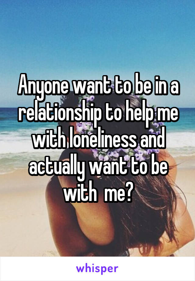 Anyone want to be in a relationship to help me with loneliness and actually want to be with  me?