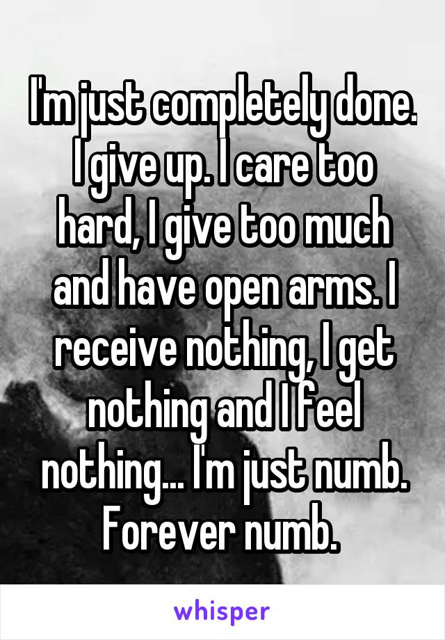 I'm just completely done. I give up. I care too hard, I give too much and have open arms. I receive nothing, I get nothing and I feel nothing... I'm just numb. Forever numb. 