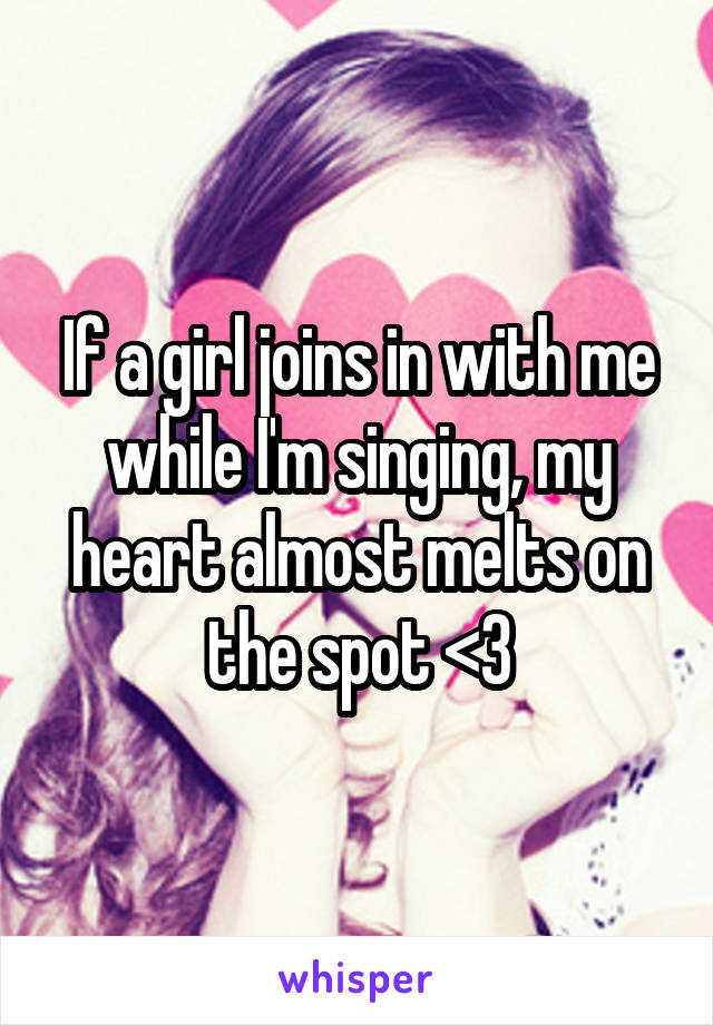 If a girl joins in with me while I'm singing, my heart almost melts on the spot <3