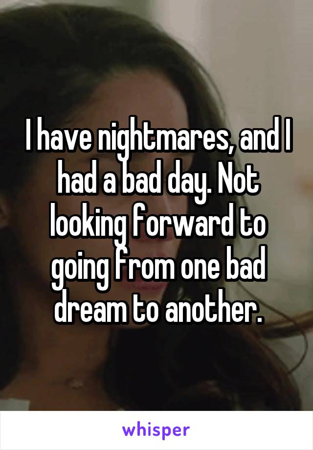 I have nightmares, and I had a bad day. Not looking forward to going from one bad dream to another.