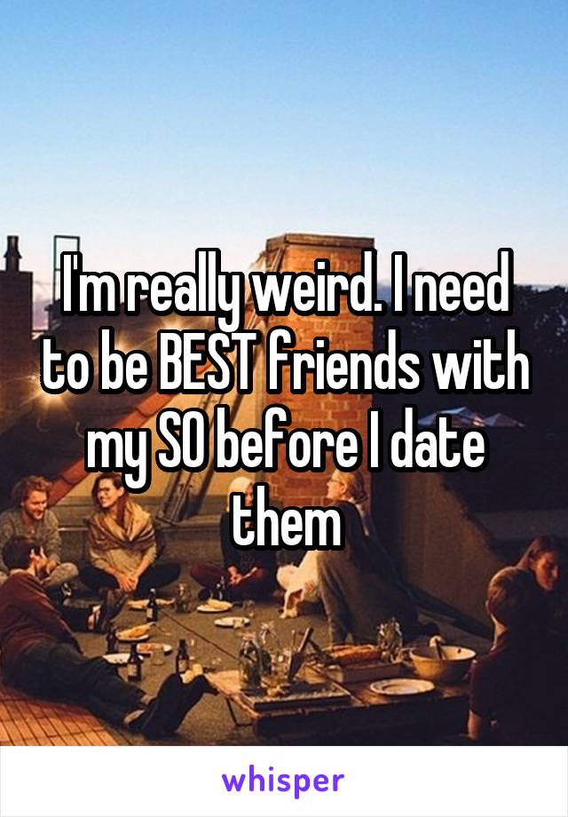 I'm really weird. I need to be BEST friends with my SO before I date them