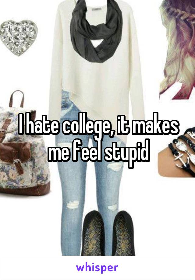 I hate college, it makes me feel stupid