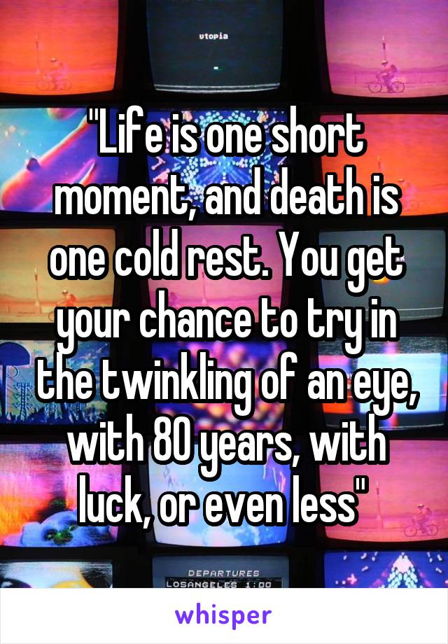 "Life is one short moment, and death is one cold rest. You get your chance to try in the twinkling of an eye, with 80 years, with luck, or even less" 