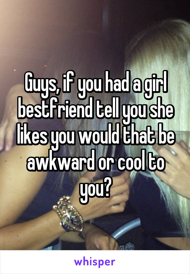 Guys, if you had a girl bestfriend tell you she likes you would that be awkward or cool to you?
