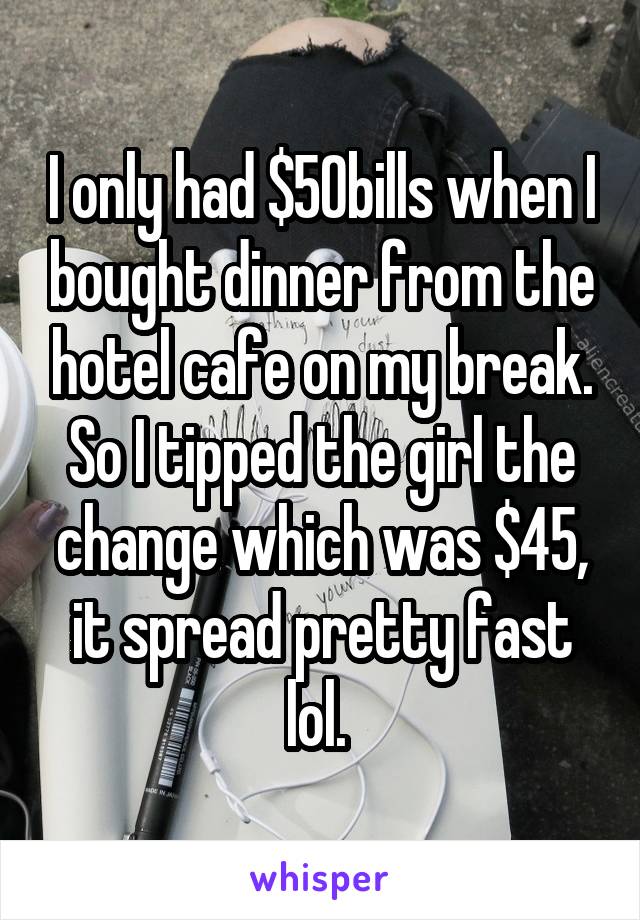 I only had $50bills when I bought dinner from the hotel cafe on my break. So I tipped the girl the change which was $45, it spread pretty fast lol. 