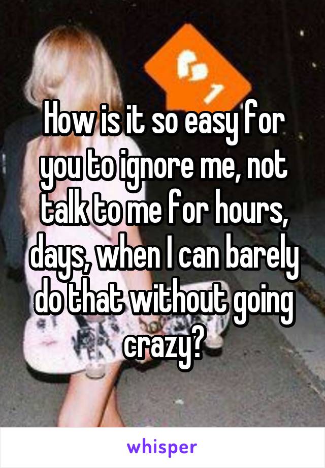 How is it so easy for you to ignore me, not talk to me for hours, days, when I can barely do that without going crazy?