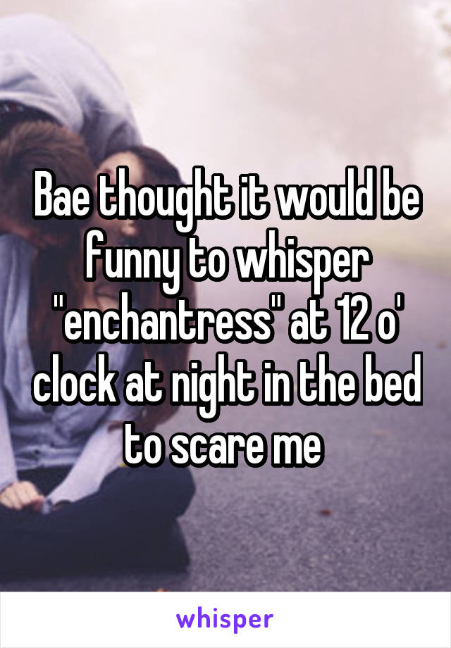 Bae thought it would be funny to whisper "enchantress" at 12 o' clock at night in the bed to scare me 