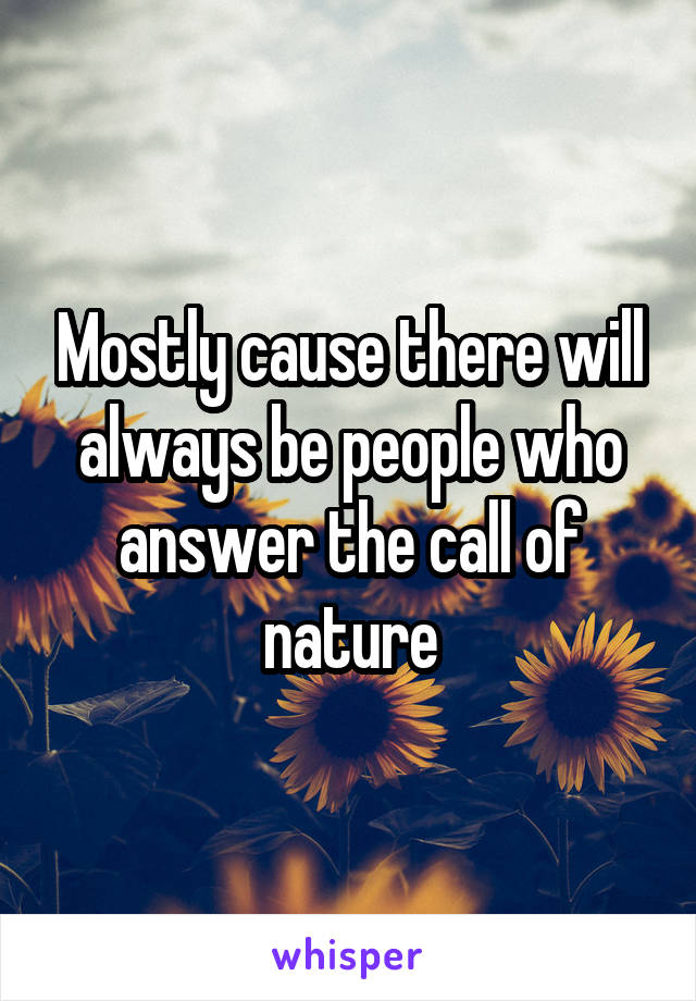 Mostly cause there will always be people who answer the call of nature