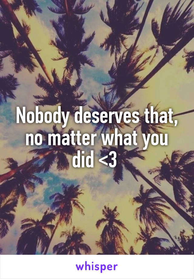 Nobody deserves that, no matter what you did <3 