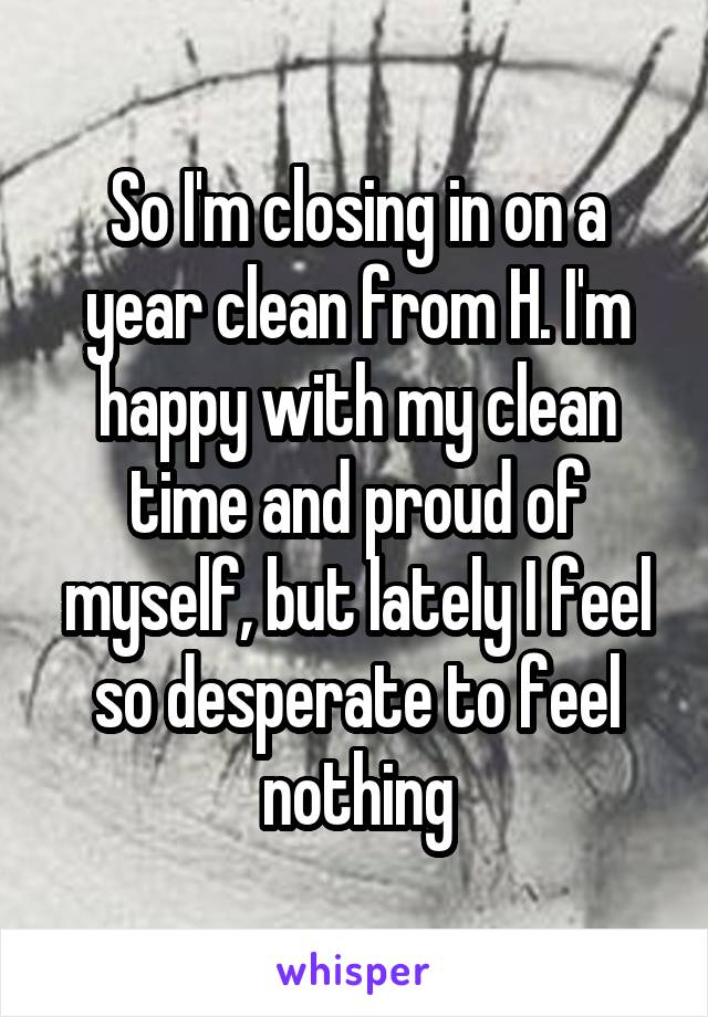 So I'm closing in on a year clean from H. I'm happy with my clean time and proud of myself, but lately I feel so desperate to feel nothing