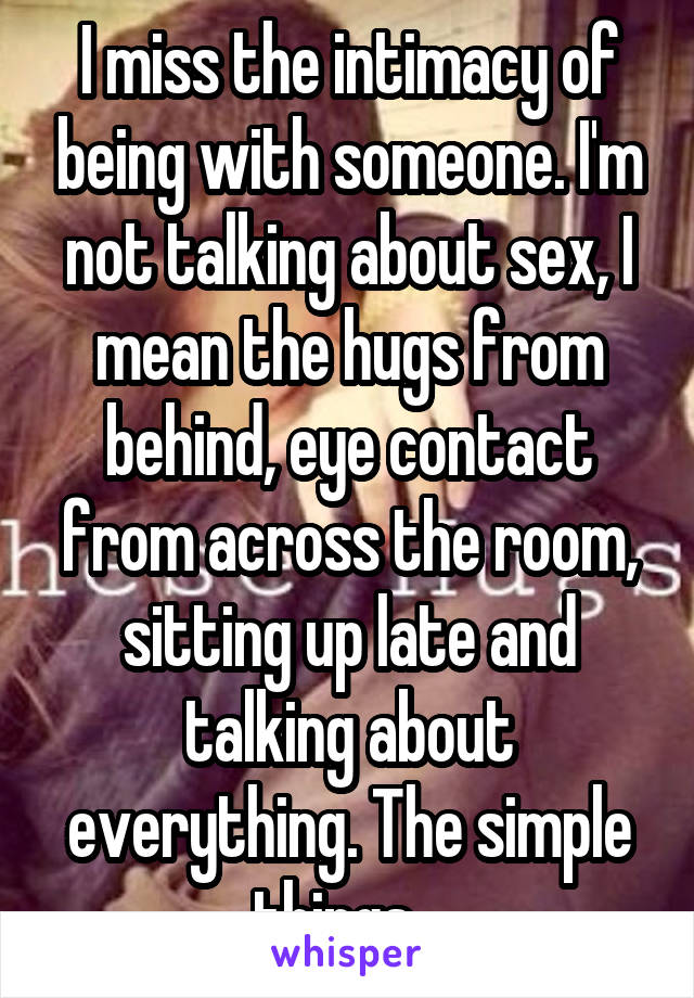I miss the intimacy of being with someone. I'm not talking about sex, I mean the hugs from behind, eye contact from across the room, sitting up late and talking about everything. The simple things...