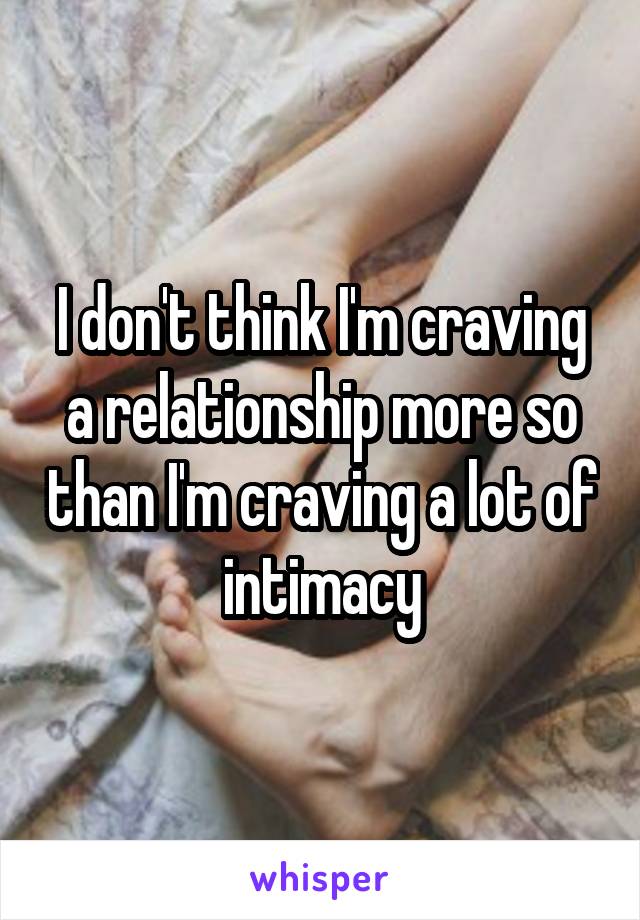 I don't think I'm craving a relationship more so than I'm craving a lot of intimacy
