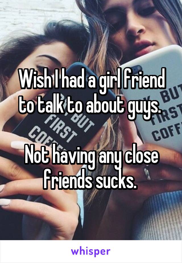 Wish I had a girl friend to talk to about guys. 

Not having any close friends sucks. 