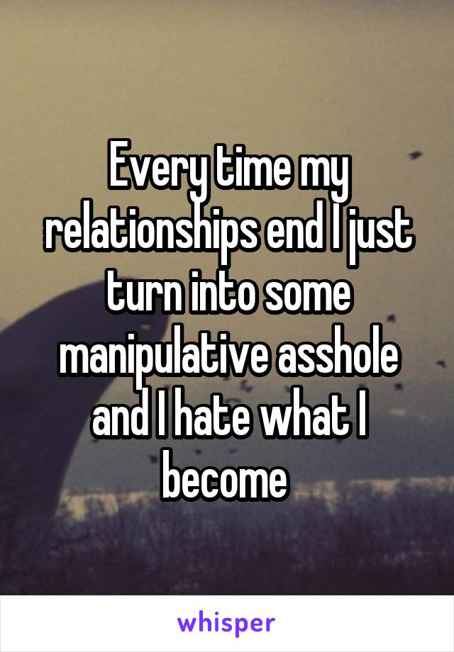 Every time my relationships end I just turn into some manipulative asshole and I hate what I become 