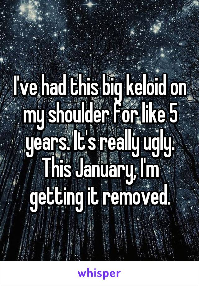 I've had this big keloid on my shoulder for like 5 years. It's really ugly. This January, I'm getting it removed.