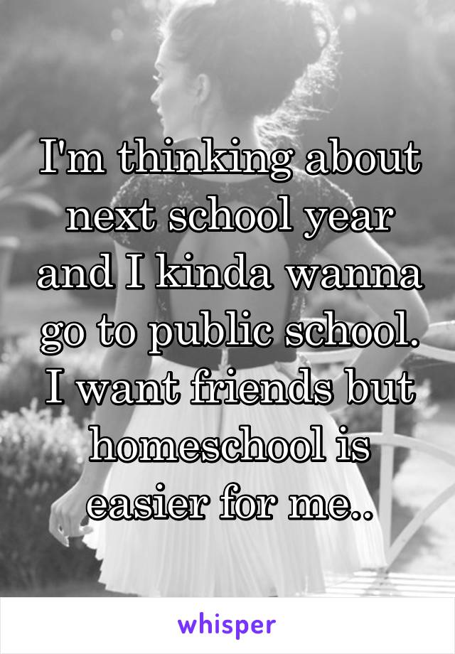 I'm thinking about next school year and I kinda wanna go to public school. I want friends but homeschool is easier for me..