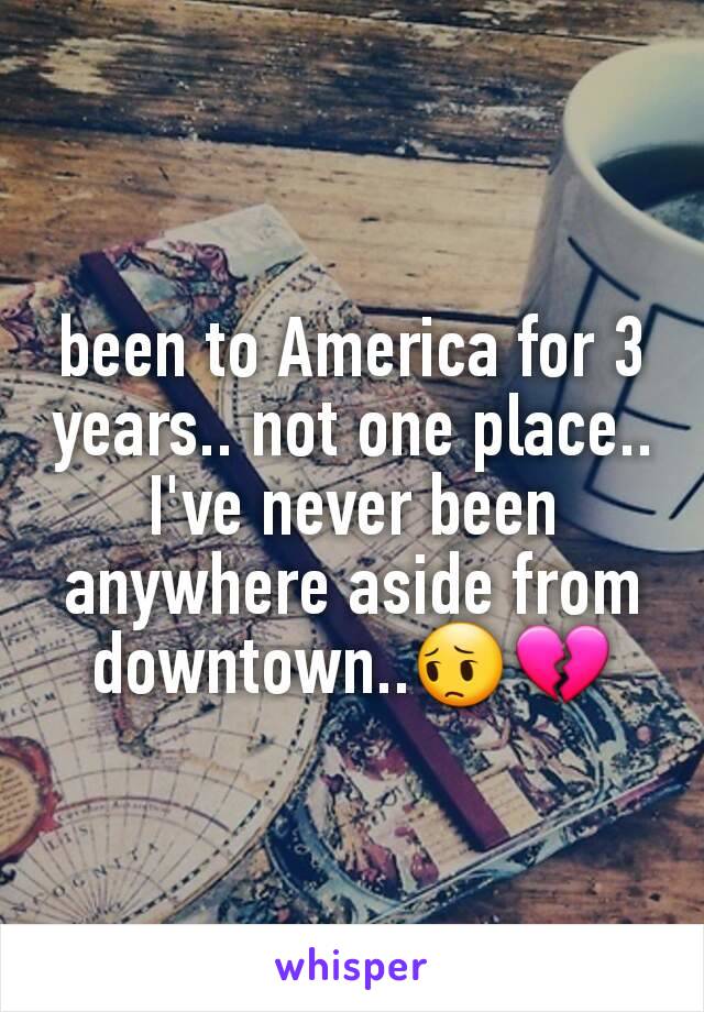 been to America for 3 years.. not one place.. I've never been anywhere aside from downtown..😔💔