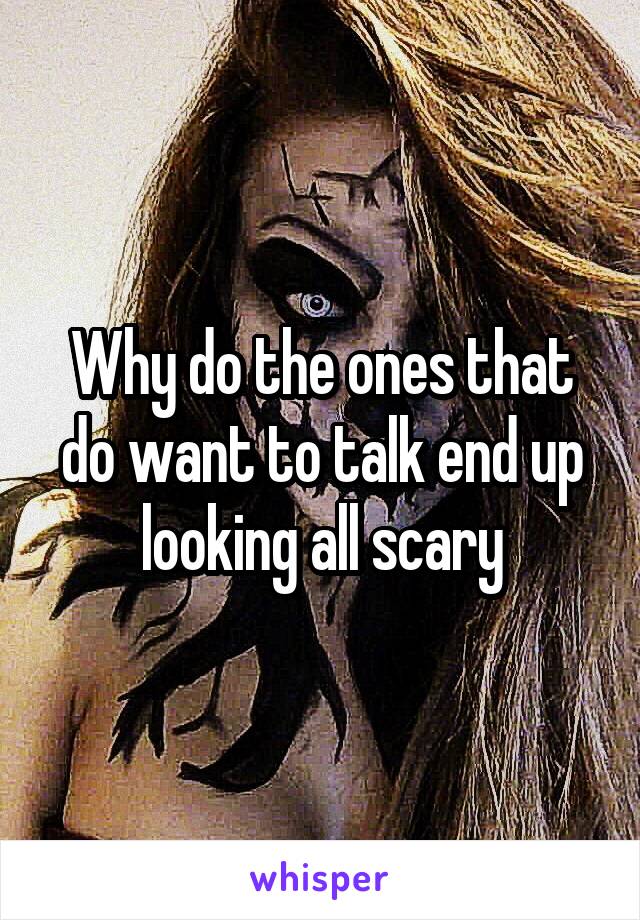 Why do the ones that do want to talk end up looking all scary