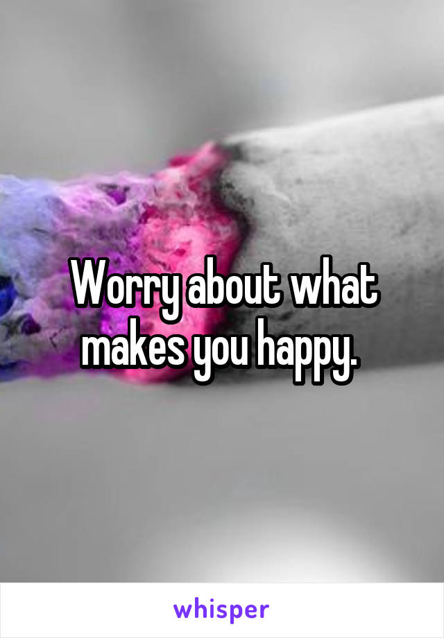 Worry about what makes you happy. 