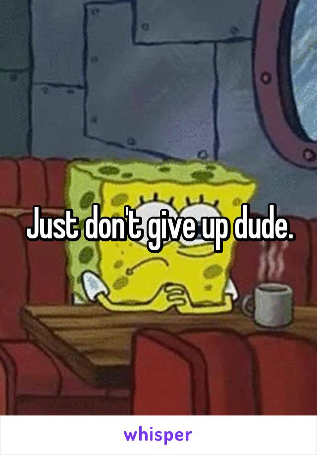 Just don't give up dude.