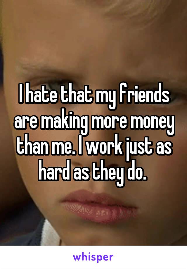 I hate that my friends are making more money than me. I work just as hard as they do. 