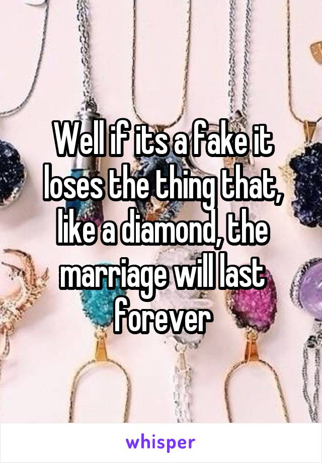 Well if its a fake it loses the thing that, like a diamond, the marriage will last forever