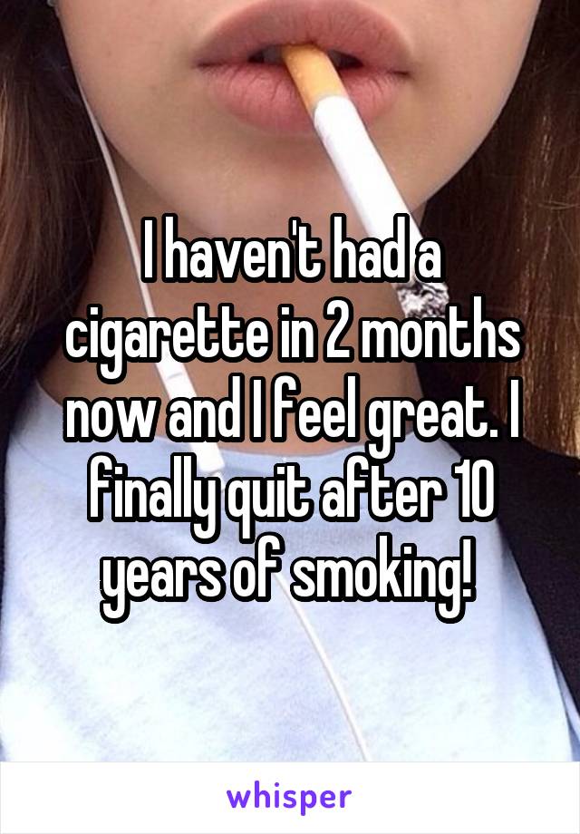 I haven't had a cigarette in 2 months now and I feel great. I finally quit after 10 years of smoking! 