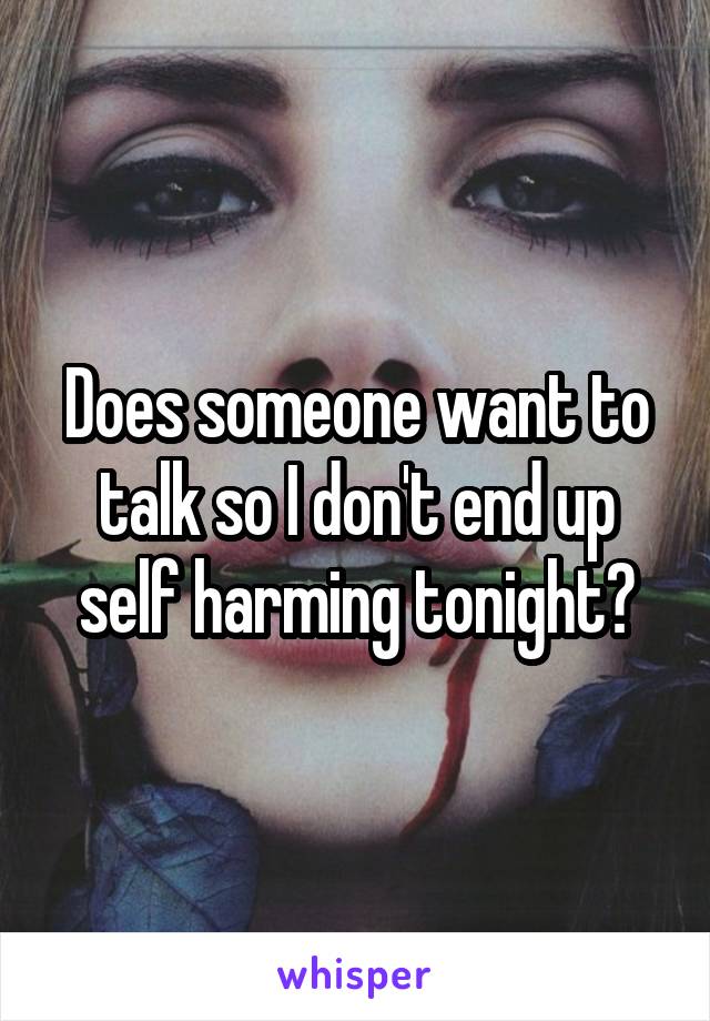 Does someone want to talk so I don't end up self harming tonight?