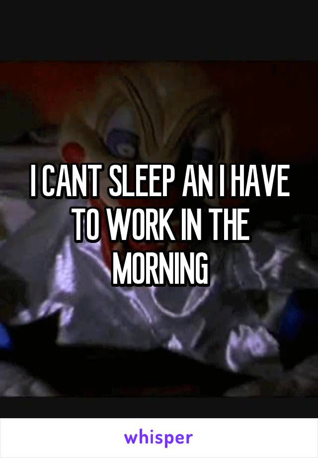I CANT SLEEP AN I HAVE TO WORK IN THE MORNING