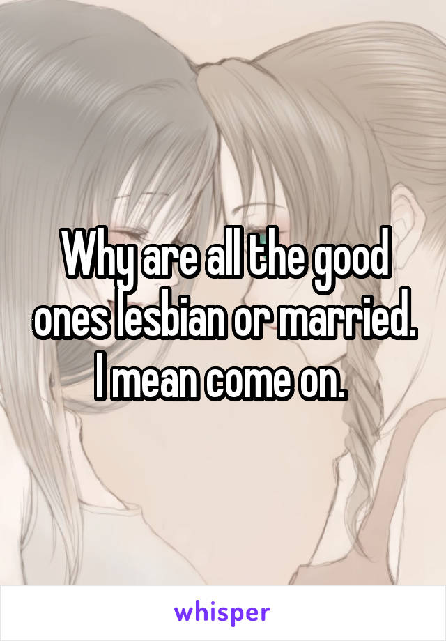 Why are all the good ones lesbian or married. I mean come on. 