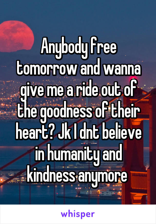 Anybody free tomorrow and wanna give me a ride out of the goodness of their heart? Jk I dnt believe in humanity and kindness anymore 