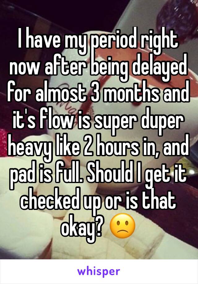 I have my period right now after being delayed for almost 3 months and it's flow is super duper heavy like 2 hours in, and pad is full. Should I get it checked up or is that okay? 🙁
