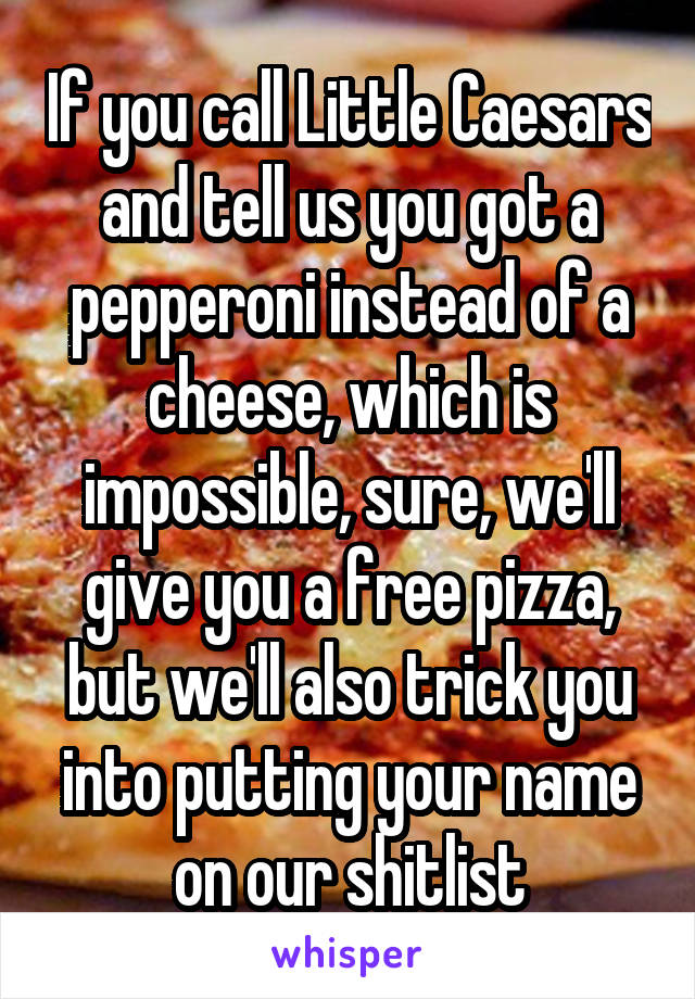 If you call Little Caesars and tell us you got a pepperoni instead of a cheese, which is impossible, sure, we'll give you a free pizza, but we'll also trick you into putting your name on our shitlist