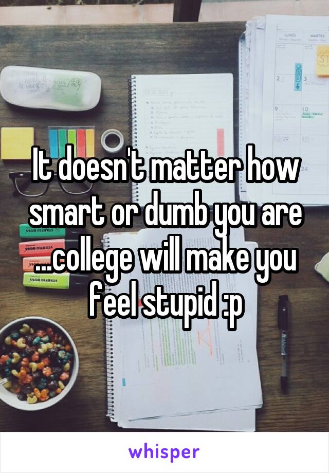 It doesn't matter how smart or dumb you are
...college will make you feel stupid :p