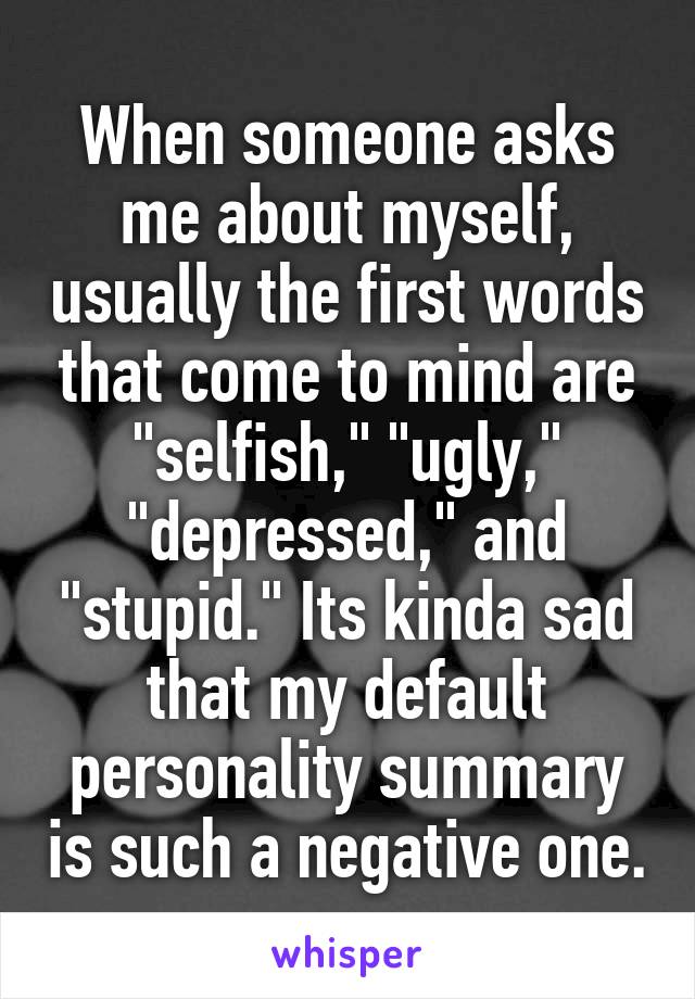 When someone asks me about myself, usually the first words that come to mind are "selfish," "ugly," "depressed," and "stupid." Its kinda sad that my default personality summary is such a negative one.