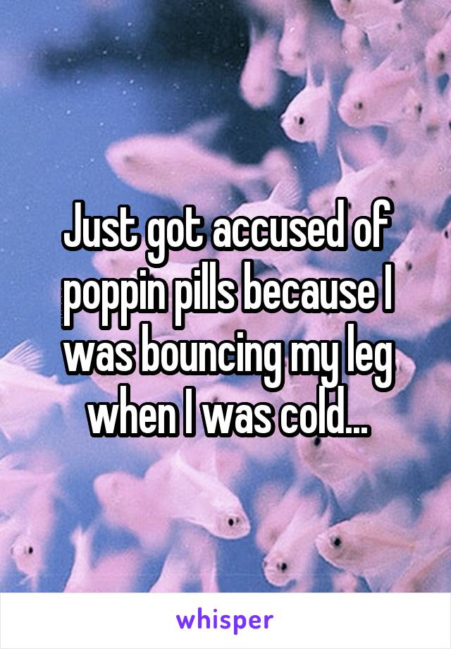 Just got accused of poppin pills because I was bouncing my leg when I was cold...