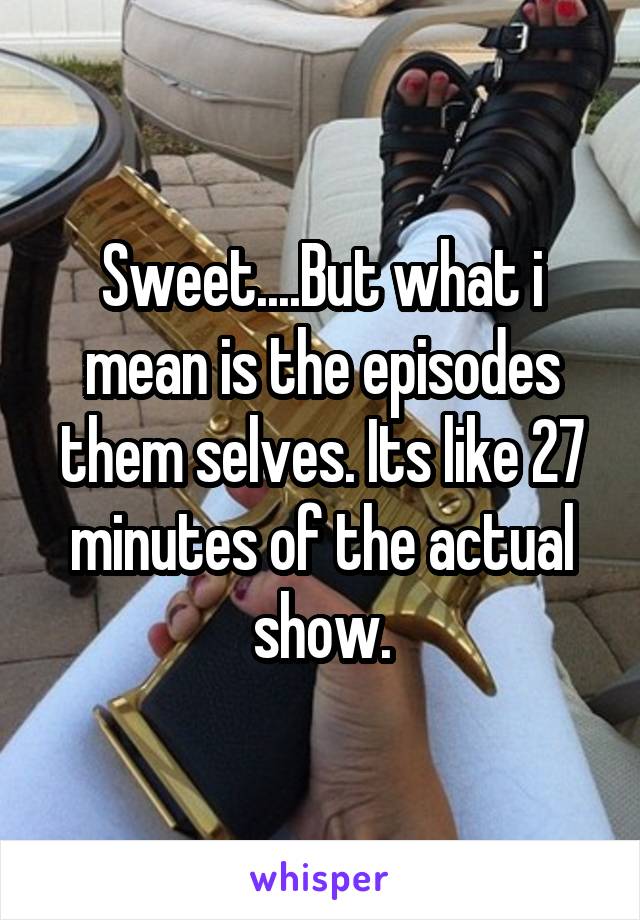 Sweet....But what i mean is the episodes them selves. Its like 27 minutes of the actual show.