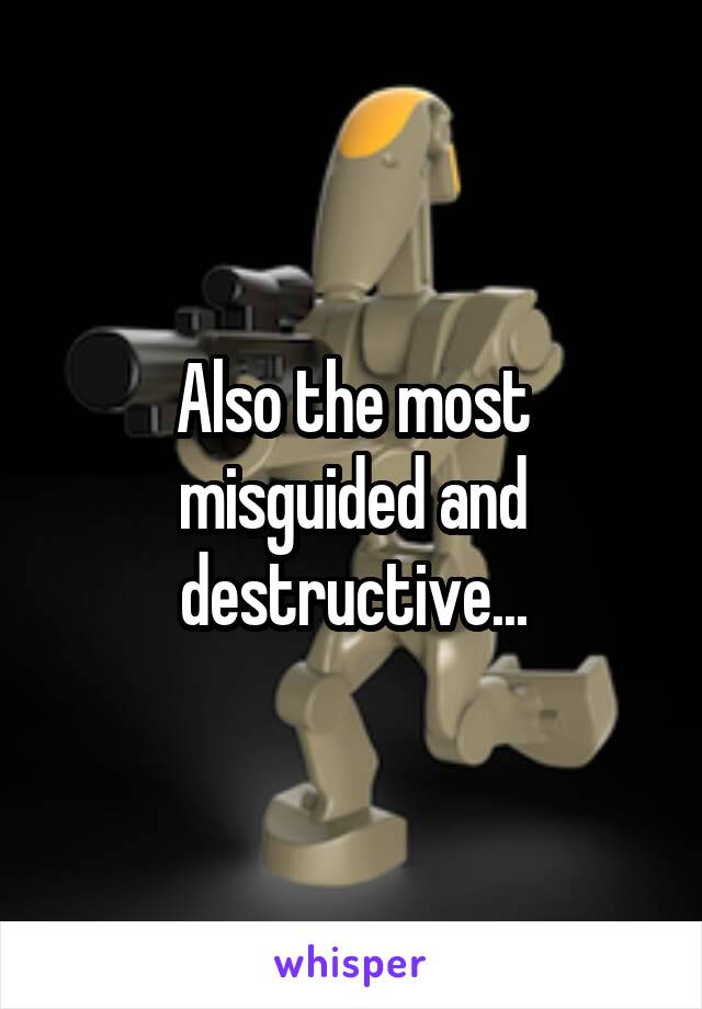 Also the most misguided and destructive...