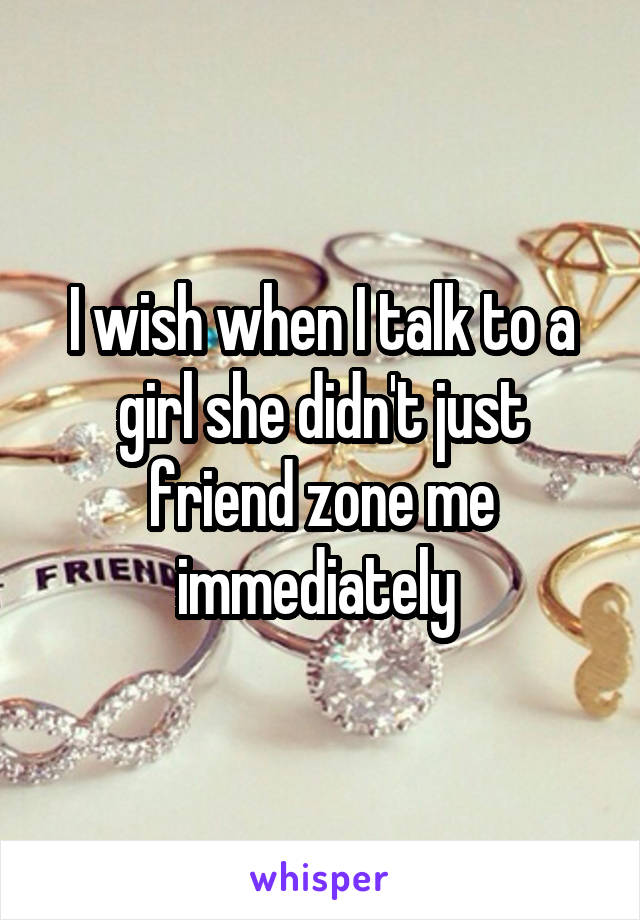 I wish when I talk to a girl she didn't just friend zone me immediately 