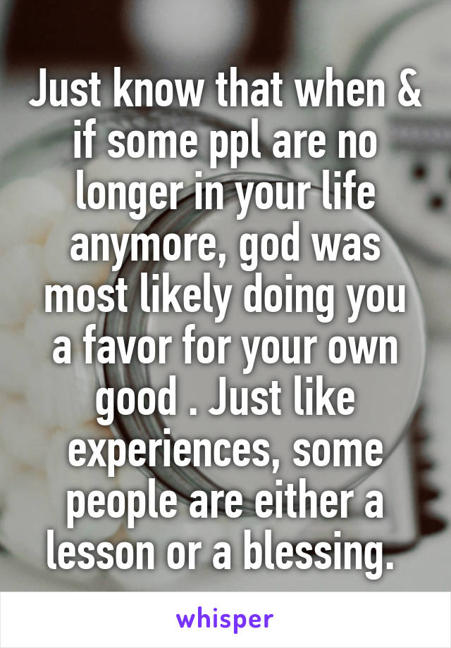 Just know that when & if some ppl are no longer in your life anymore, god was most likely doing you a favor for your own good . Just like experiences, some people are either a lesson or a blessing. 