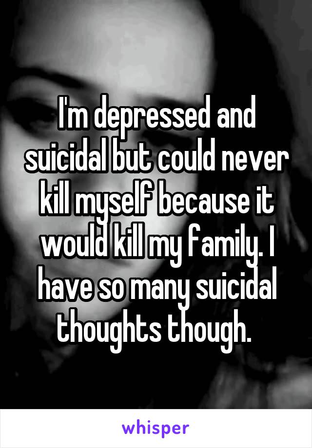 I'm depressed and suicidal but could never kill myself because it would kill my family. I have so many suicidal thoughts though. 
